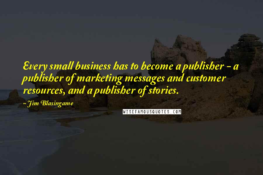 Jim Blasingame Quotes: Every small business has to become a publisher - a publisher of marketing messages and customer resources, and a publisher of stories.