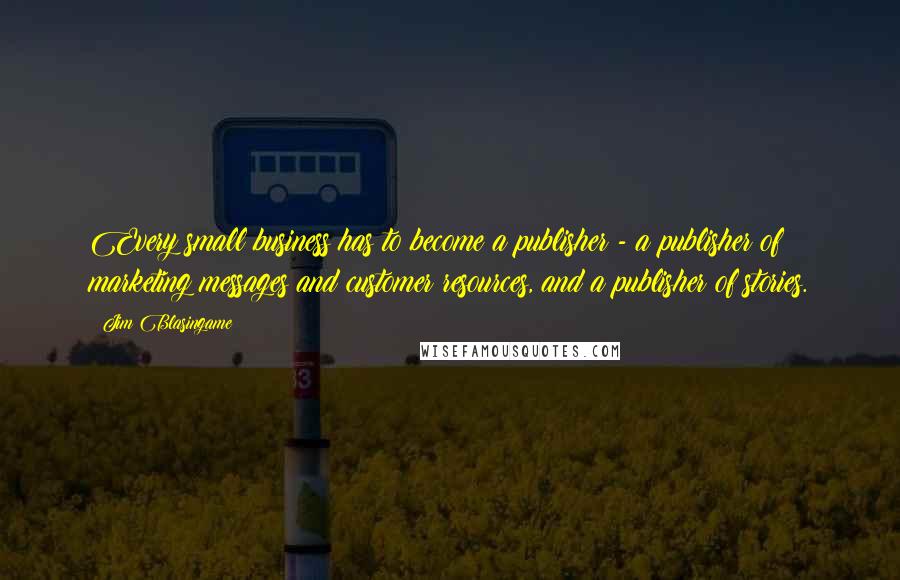 Jim Blasingame Quotes: Every small business has to become a publisher - a publisher of marketing messages and customer resources, and a publisher of stories.