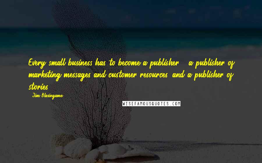 Jim Blasingame Quotes: Every small business has to become a publisher - a publisher of marketing messages and customer resources, and a publisher of stories.