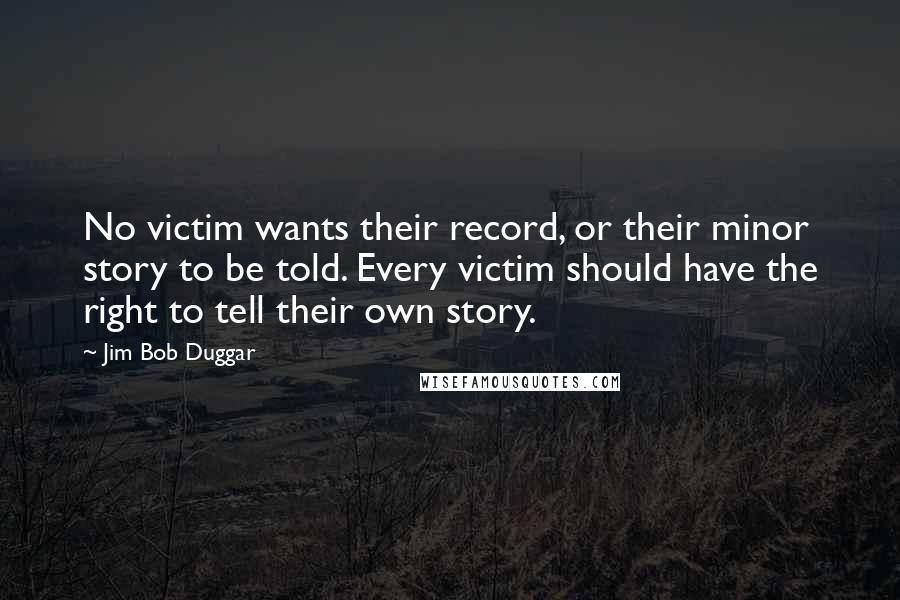 Jim Bob Duggar Quotes: No victim wants their record, or their minor story to be told. Every victim should have the right to tell their own story.
