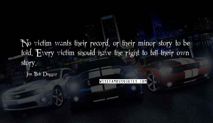 Jim Bob Duggar Quotes: No victim wants their record, or their minor story to be told. Every victim should have the right to tell their own story.