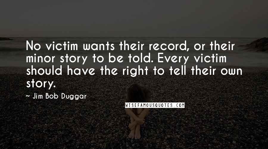 Jim Bob Duggar Quotes: No victim wants their record, or their minor story to be told. Every victim should have the right to tell their own story.