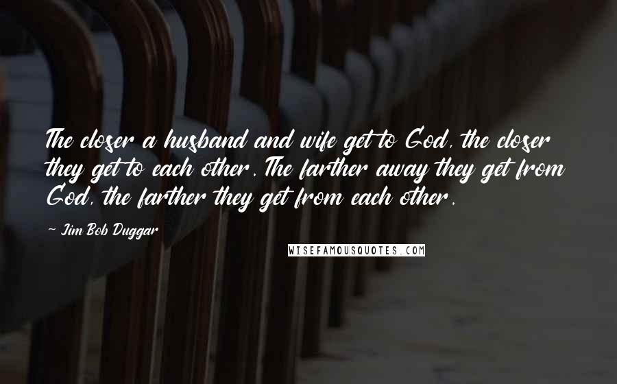 Jim Bob Duggar Quotes: The closer a husband and wife get to God, the closer they get to each other. The farther away they get from God, the farther they get from each other.
