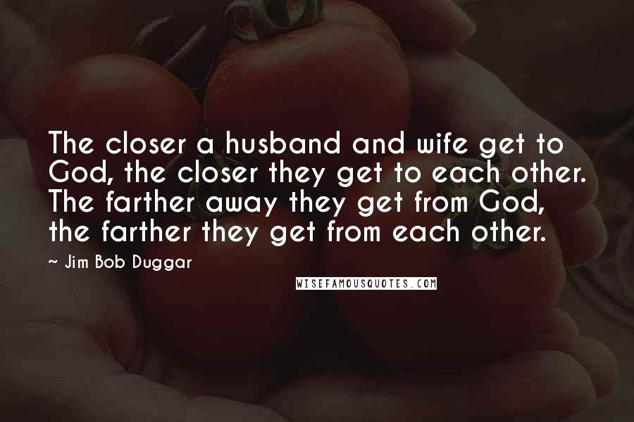 Jim Bob Duggar Quotes: The closer a husband and wife get to God, the closer they get to each other. The farther away they get from God, the farther they get from each other.