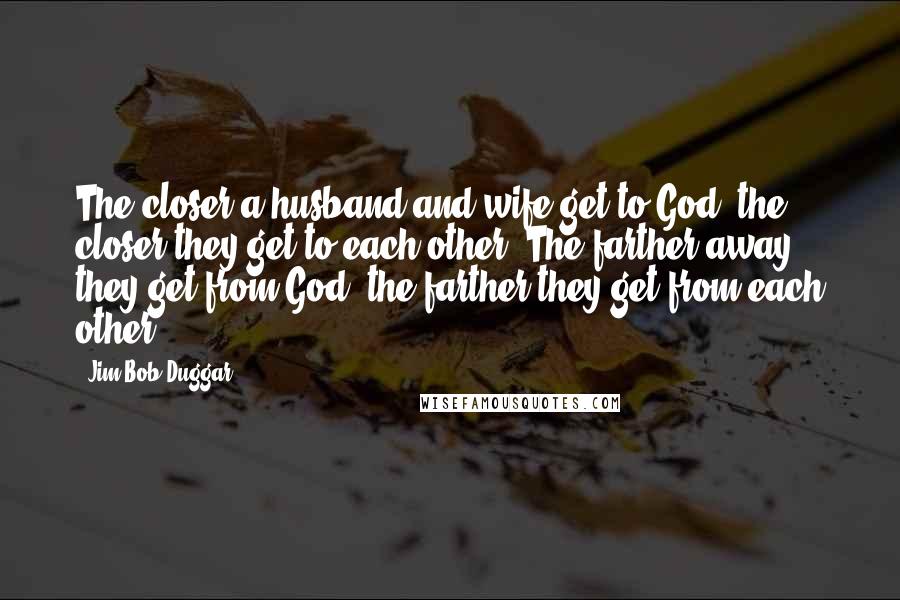 Jim Bob Duggar Quotes: The closer a husband and wife get to God, the closer they get to each other. The farther away they get from God, the farther they get from each other.