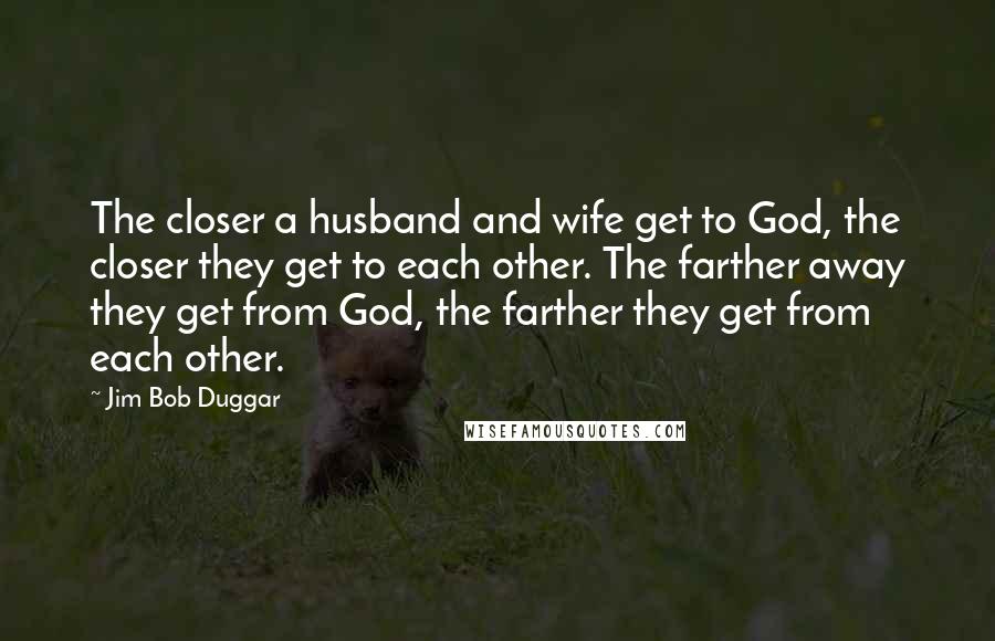 Jim Bob Duggar Quotes: The closer a husband and wife get to God, the closer they get to each other. The farther away they get from God, the farther they get from each other.