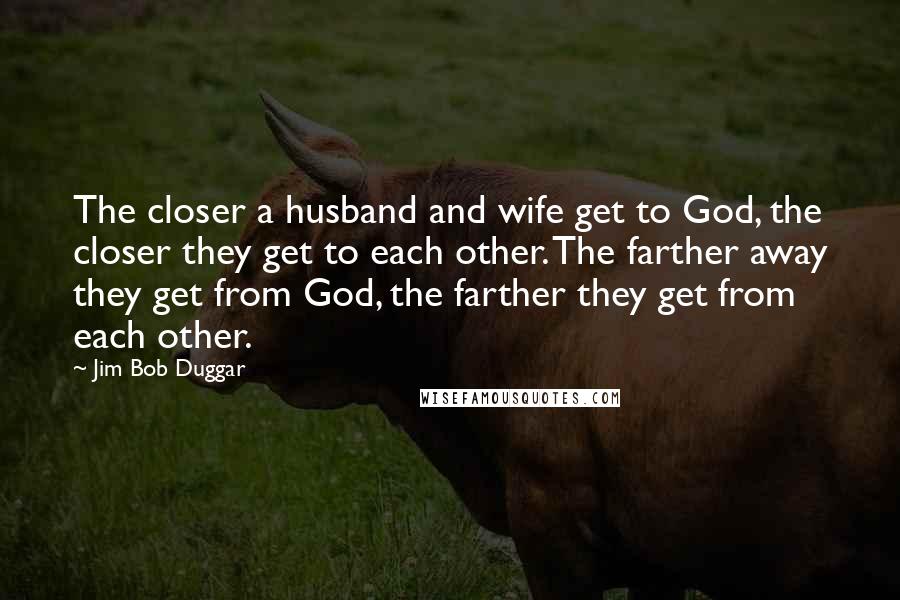 Jim Bob Duggar Quotes: The closer a husband and wife get to God, the closer they get to each other. The farther away they get from God, the farther they get from each other.