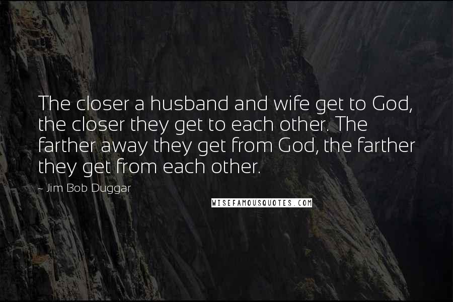 Jim Bob Duggar Quotes: The closer a husband and wife get to God, the closer they get to each other. The farther away they get from God, the farther they get from each other.