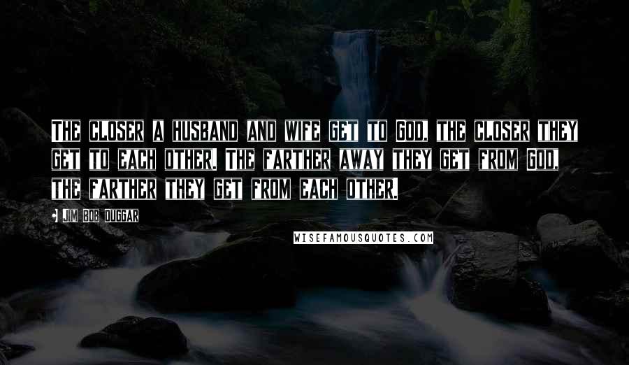 Jim Bob Duggar Quotes: The closer a husband and wife get to God, the closer they get to each other. The farther away they get from God, the farther they get from each other.