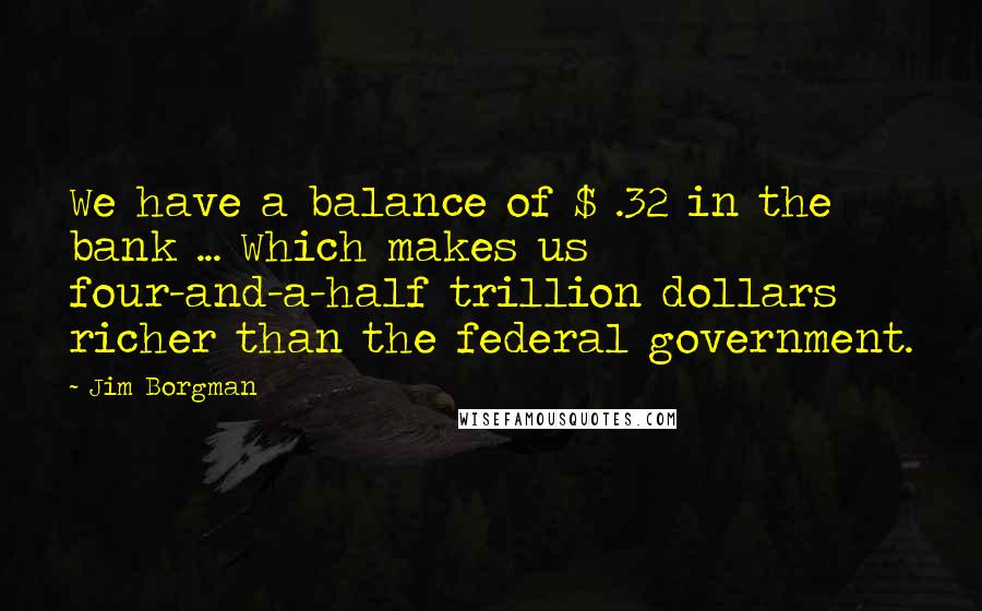 Jim Borgman Quotes: We have a balance of $ .32 in the bank ... Which makes us four-and-a-half trillion dollars richer than the federal government.