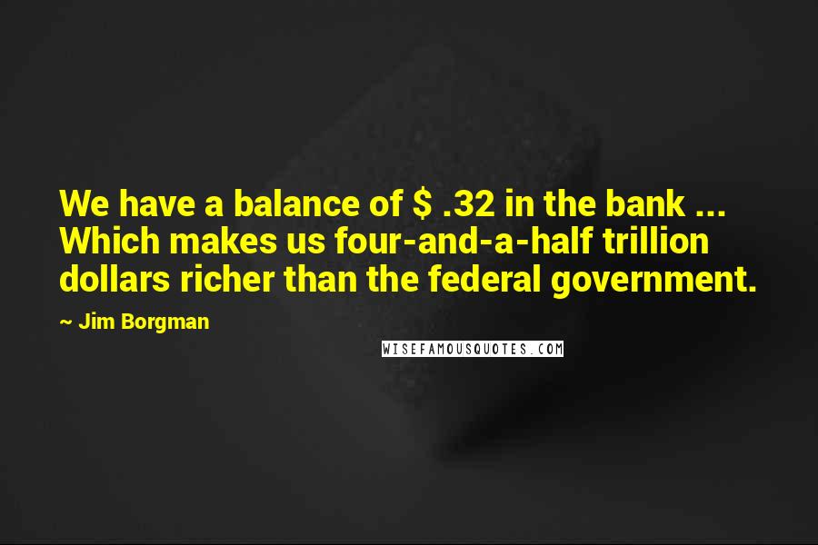 Jim Borgman Quotes: We have a balance of $ .32 in the bank ... Which makes us four-and-a-half trillion dollars richer than the federal government.