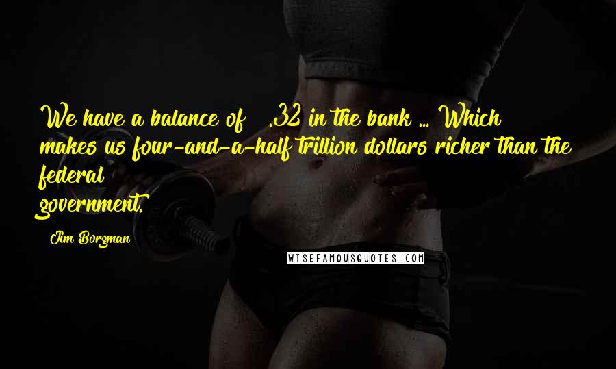 Jim Borgman Quotes: We have a balance of $ .32 in the bank ... Which makes us four-and-a-half trillion dollars richer than the federal government.