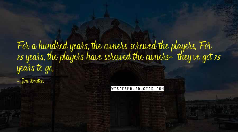 Jim Bouton Quotes: For a hundred years, the owners screwed the players. For 25 years, the players have screwed the owners-they've got 75 years to go.