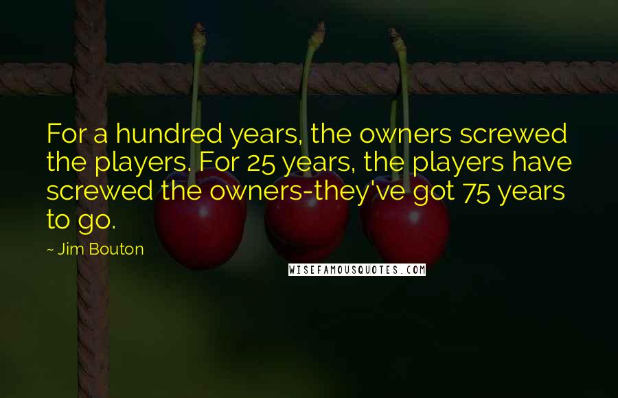 Jim Bouton Quotes: For a hundred years, the owners screwed the players. For 25 years, the players have screwed the owners-they've got 75 years to go.