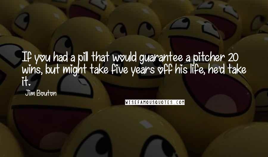 Jim Bouton Quotes: If you had a pill that would guarantee a pitcher 20 wins, but might take five years off his life, he'd take it.