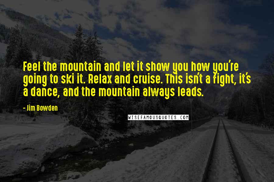 Jim Bowden Quotes: Feel the mountain and let it show you how you're going to ski it. Relax and cruise. This isn't a fight, it's a dance, and the mountain always leads.