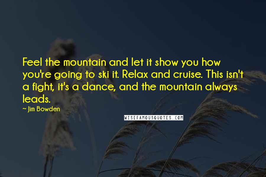 Jim Bowden Quotes: Feel the mountain and let it show you how you're going to ski it. Relax and cruise. This isn't a fight, it's a dance, and the mountain always leads.