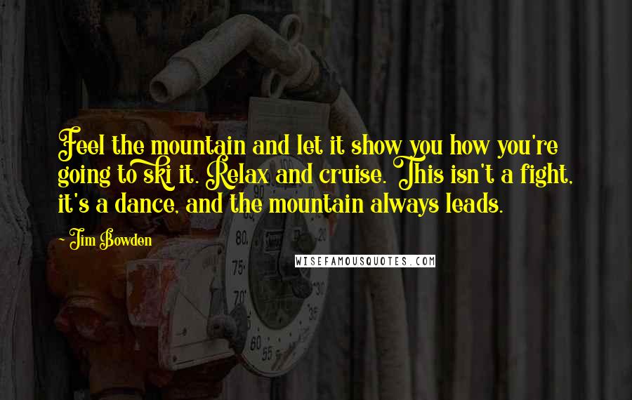 Jim Bowden Quotes: Feel the mountain and let it show you how you're going to ski it. Relax and cruise. This isn't a fight, it's a dance, and the mountain always leads.