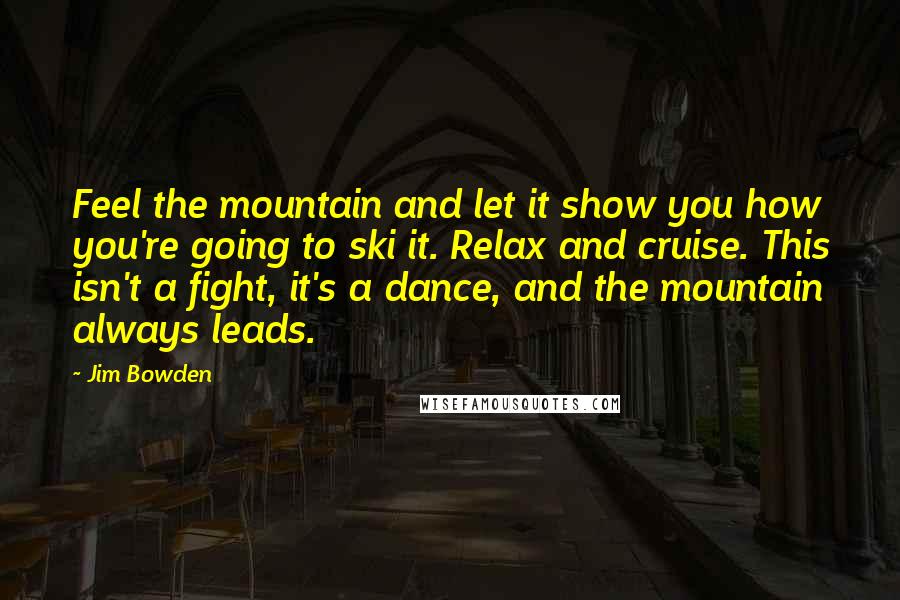 Jim Bowden Quotes: Feel the mountain and let it show you how you're going to ski it. Relax and cruise. This isn't a fight, it's a dance, and the mountain always leads.