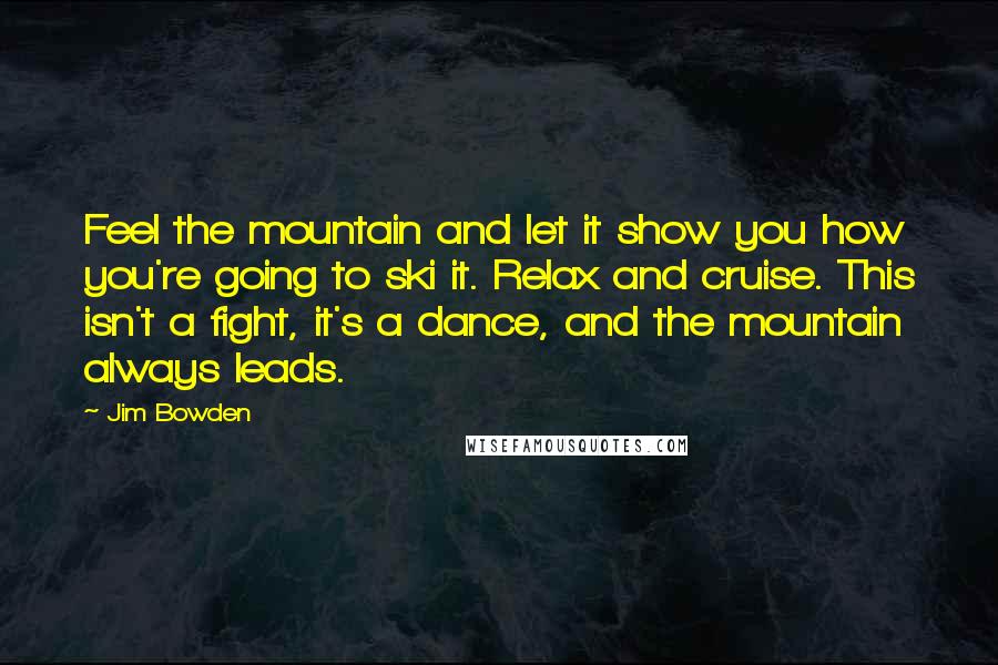 Jim Bowden Quotes: Feel the mountain and let it show you how you're going to ski it. Relax and cruise. This isn't a fight, it's a dance, and the mountain always leads.