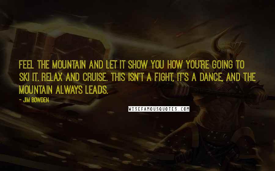 Jim Bowden Quotes: Feel the mountain and let it show you how you're going to ski it. Relax and cruise. This isn't a fight, it's a dance, and the mountain always leads.