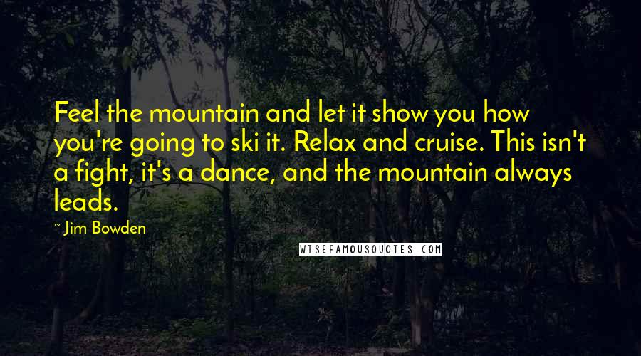 Jim Bowden Quotes: Feel the mountain and let it show you how you're going to ski it. Relax and cruise. This isn't a fight, it's a dance, and the mountain always leads.