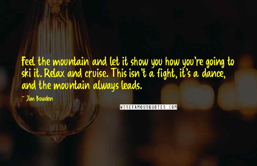 Jim Bowden Quotes: Feel the mountain and let it show you how you're going to ski it. Relax and cruise. This isn't a fight, it's a dance, and the mountain always leads.