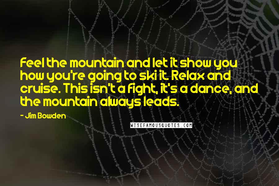 Jim Bowden Quotes: Feel the mountain and let it show you how you're going to ski it. Relax and cruise. This isn't a fight, it's a dance, and the mountain always leads.