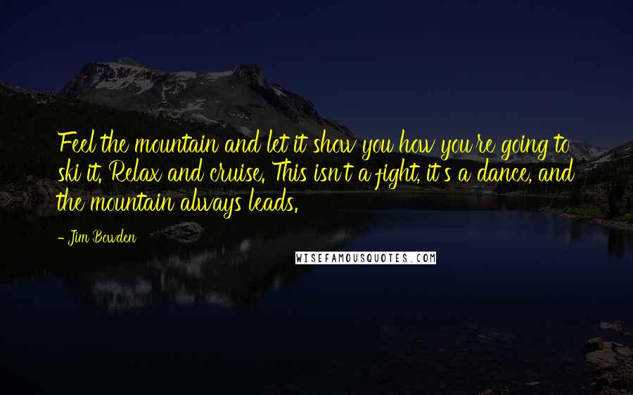 Jim Bowden Quotes: Feel the mountain and let it show you how you're going to ski it. Relax and cruise. This isn't a fight, it's a dance, and the mountain always leads.