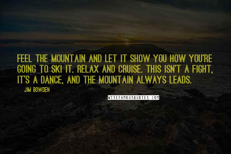 Jim Bowden Quotes: Feel the mountain and let it show you how you're going to ski it. Relax and cruise. This isn't a fight, it's a dance, and the mountain always leads.