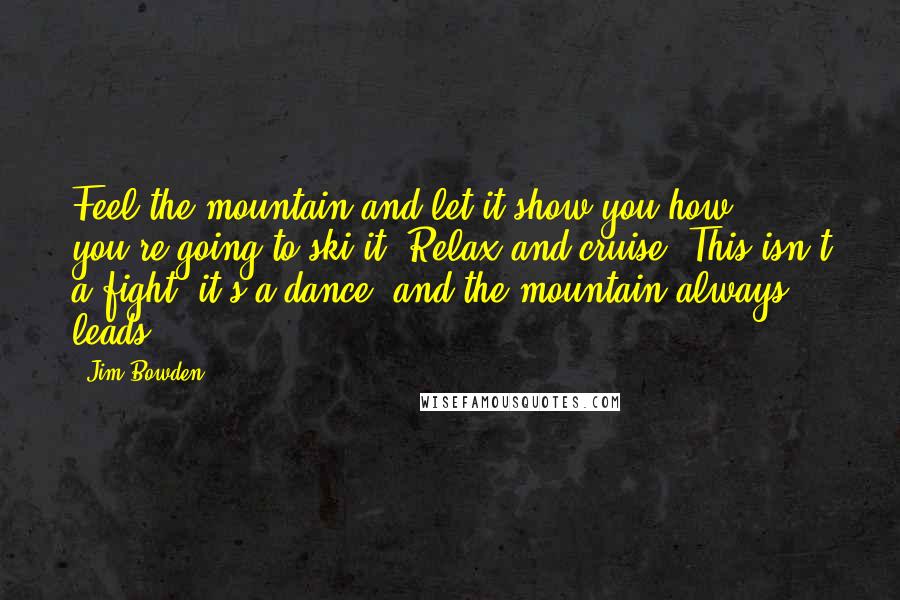 Jim Bowden Quotes: Feel the mountain and let it show you how you're going to ski it. Relax and cruise. This isn't a fight, it's a dance, and the mountain always leads.