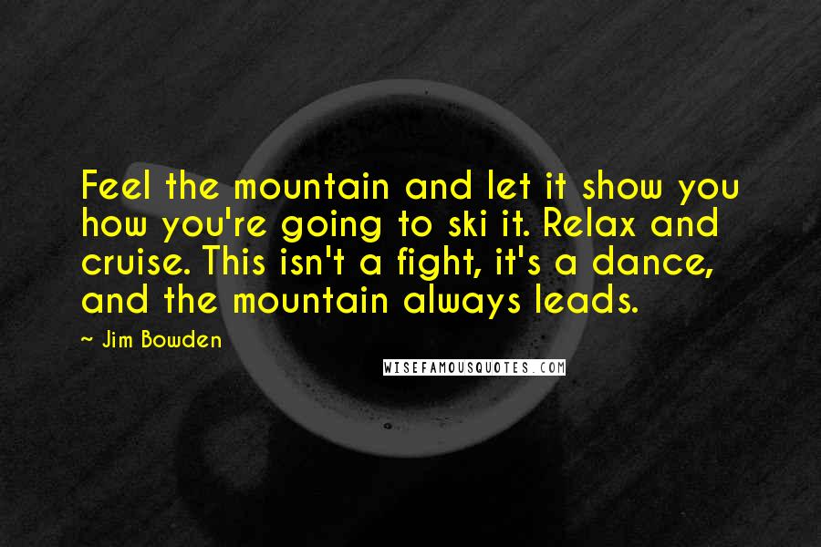 Jim Bowden Quotes: Feel the mountain and let it show you how you're going to ski it. Relax and cruise. This isn't a fight, it's a dance, and the mountain always leads.