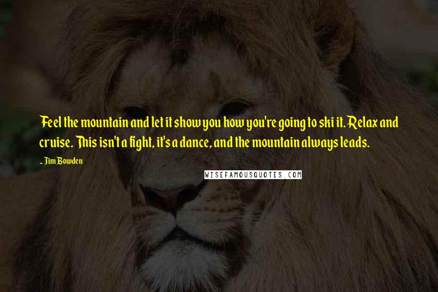 Jim Bowden Quotes: Feel the mountain and let it show you how you're going to ski it. Relax and cruise. This isn't a fight, it's a dance, and the mountain always leads.