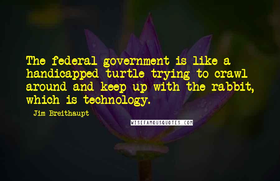 Jim Breithaupt Quotes: The federal government is like a handicapped turtle trying to crawl around and keep up with the rabbit, which is technology.