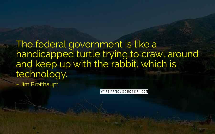 Jim Breithaupt Quotes: The federal government is like a handicapped turtle trying to crawl around and keep up with the rabbit, which is technology.