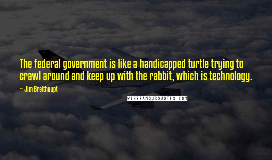 Jim Breithaupt Quotes: The federal government is like a handicapped turtle trying to crawl around and keep up with the rabbit, which is technology.