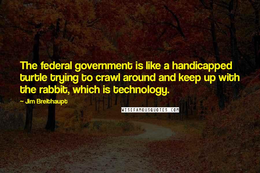 Jim Breithaupt Quotes: The federal government is like a handicapped turtle trying to crawl around and keep up with the rabbit, which is technology.