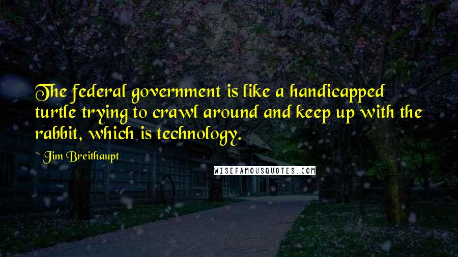 Jim Breithaupt Quotes: The federal government is like a handicapped turtle trying to crawl around and keep up with the rabbit, which is technology.