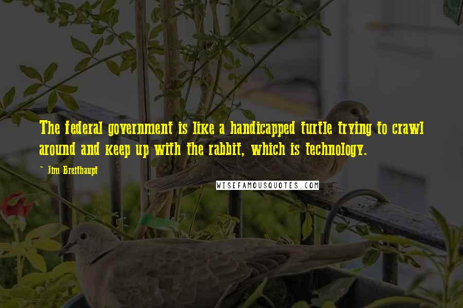 Jim Breithaupt Quotes: The federal government is like a handicapped turtle trying to crawl around and keep up with the rabbit, which is technology.