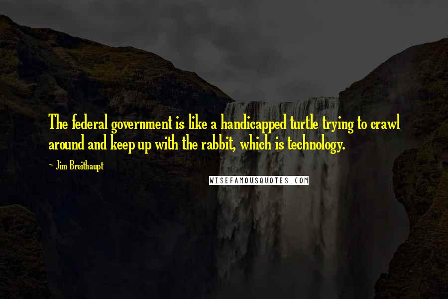 Jim Breithaupt Quotes: The federal government is like a handicapped turtle trying to crawl around and keep up with the rabbit, which is technology.