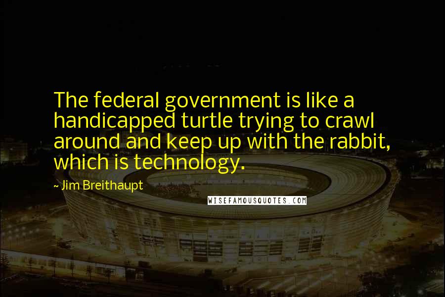 Jim Breithaupt Quotes: The federal government is like a handicapped turtle trying to crawl around and keep up with the rabbit, which is technology.