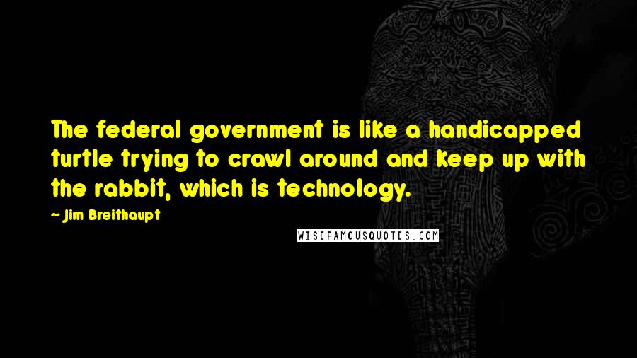 Jim Breithaupt Quotes: The federal government is like a handicapped turtle trying to crawl around and keep up with the rabbit, which is technology.