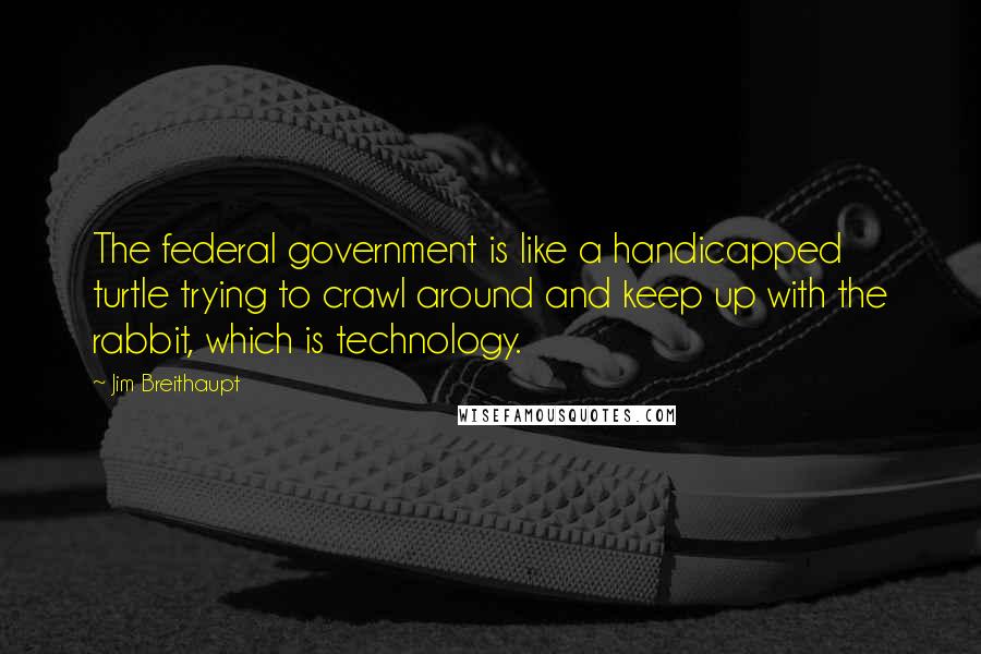 Jim Breithaupt Quotes: The federal government is like a handicapped turtle trying to crawl around and keep up with the rabbit, which is technology.