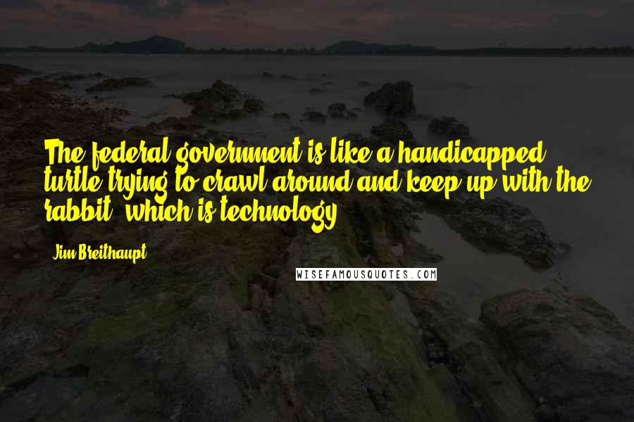 Jim Breithaupt Quotes: The federal government is like a handicapped turtle trying to crawl around and keep up with the rabbit, which is technology.