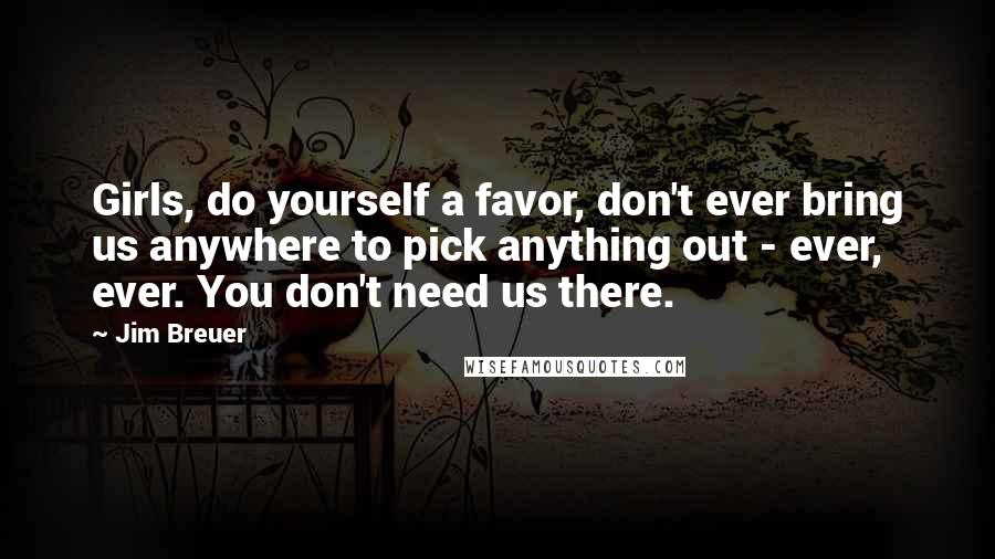 Jim Breuer Quotes: Girls, do yourself a favor, don't ever bring us anywhere to pick anything out - ever, ever. You don't need us there.