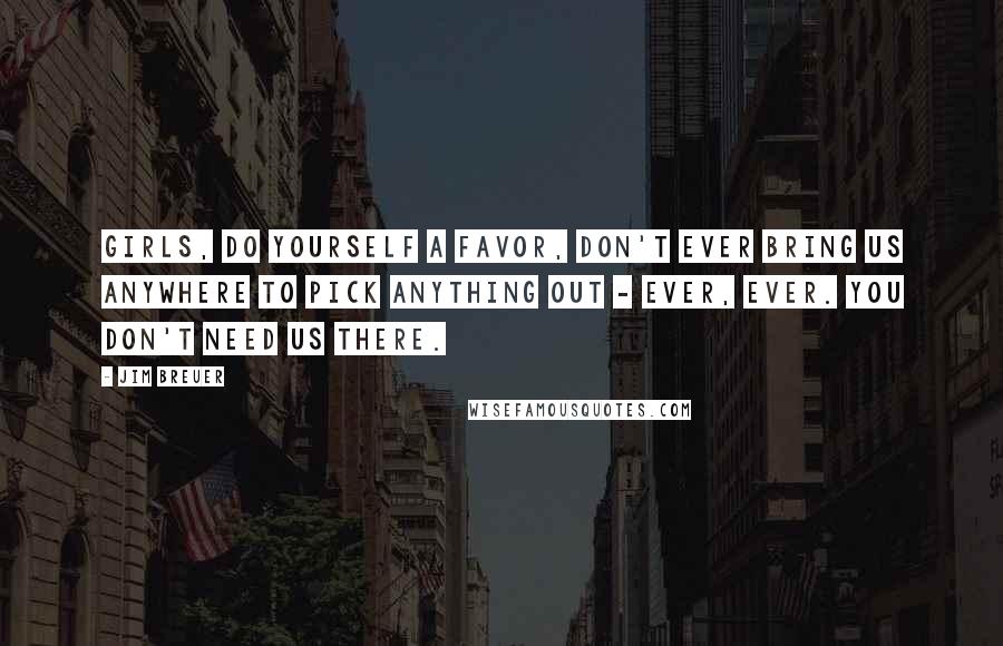 Jim Breuer Quotes: Girls, do yourself a favor, don't ever bring us anywhere to pick anything out - ever, ever. You don't need us there.