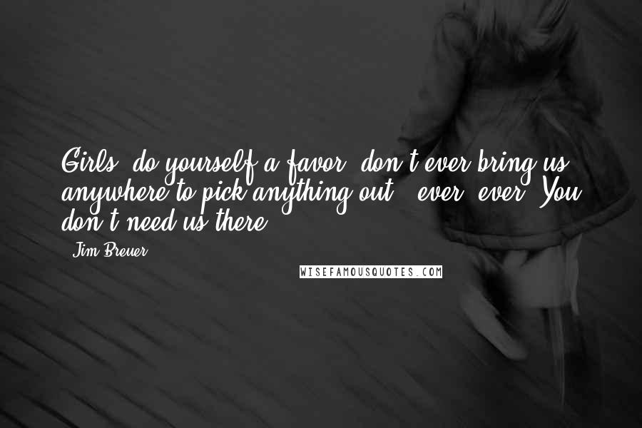 Jim Breuer Quotes: Girls, do yourself a favor, don't ever bring us anywhere to pick anything out - ever, ever. You don't need us there.