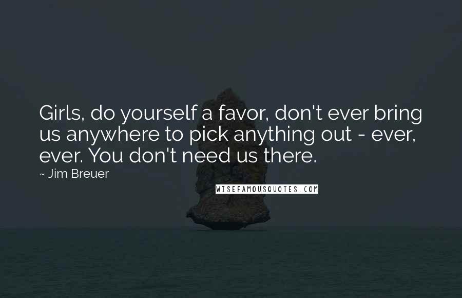 Jim Breuer Quotes: Girls, do yourself a favor, don't ever bring us anywhere to pick anything out - ever, ever. You don't need us there.