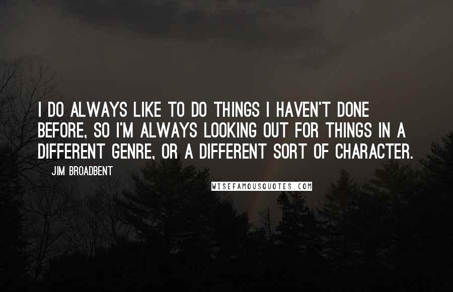 Jim Broadbent Quotes: I do always like to do things I haven't done before, so I'm always looking out for things in a different genre, or a different sort of character.