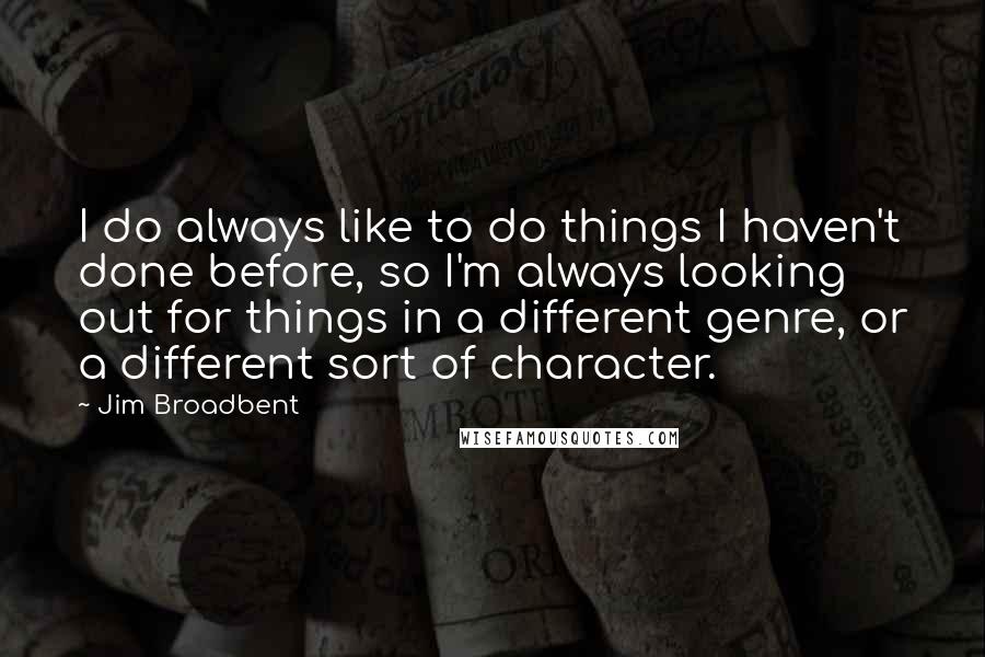 Jim Broadbent Quotes: I do always like to do things I haven't done before, so I'm always looking out for things in a different genre, or a different sort of character.